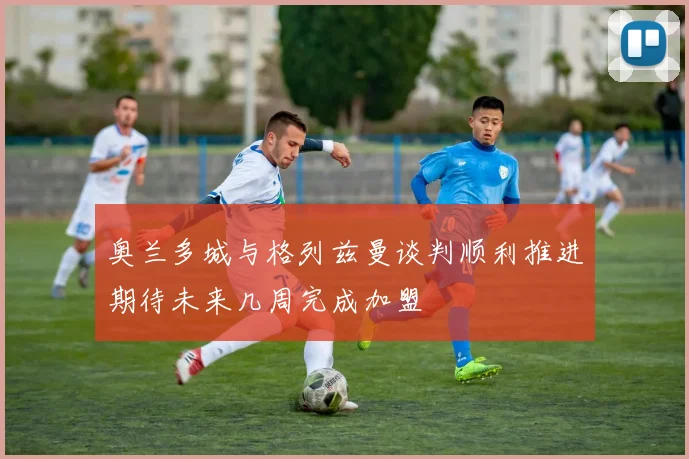 奥兰多城与格列兹曼谈判顺利推进期待未来几周完成加盟