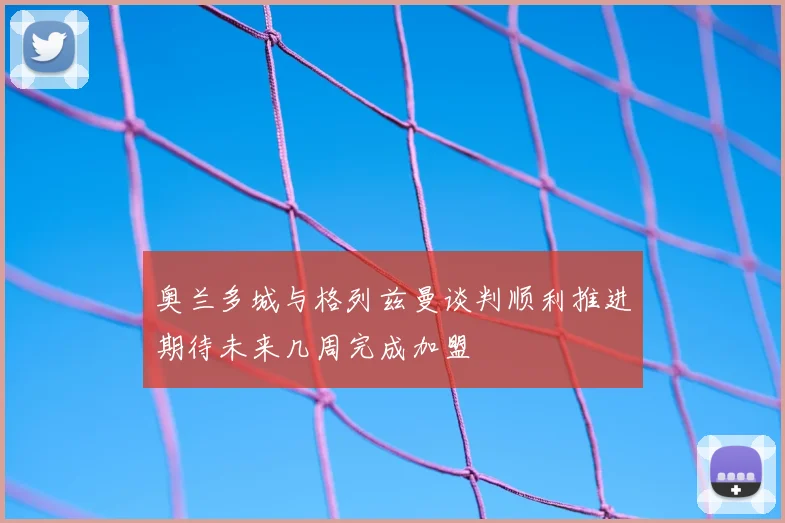 奥兰多城与格列兹曼谈判顺利推进期待未来几周完成加盟