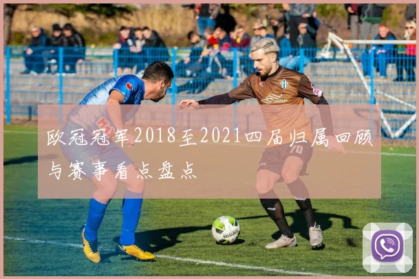 欧冠冠军2018至2021四届归属回顾与赛事看点盘点