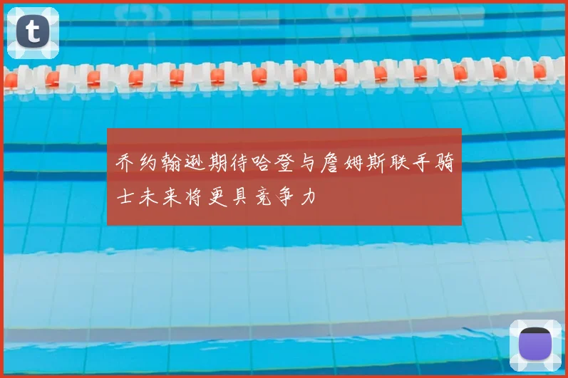 乔约翰逊期待哈登与詹姆斯联手骑士未来将更具竞争力