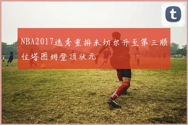 NBA2017选秀重排米切尔升至第三顺位塔图姆登顶状元