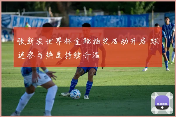 张新发世界杯金靴抽奖活动开启 球迷参与热度持续升温