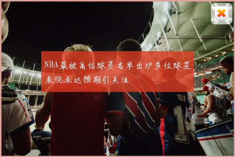 NBA最被高估球员名单出炉多位球星表现未达预期引关注