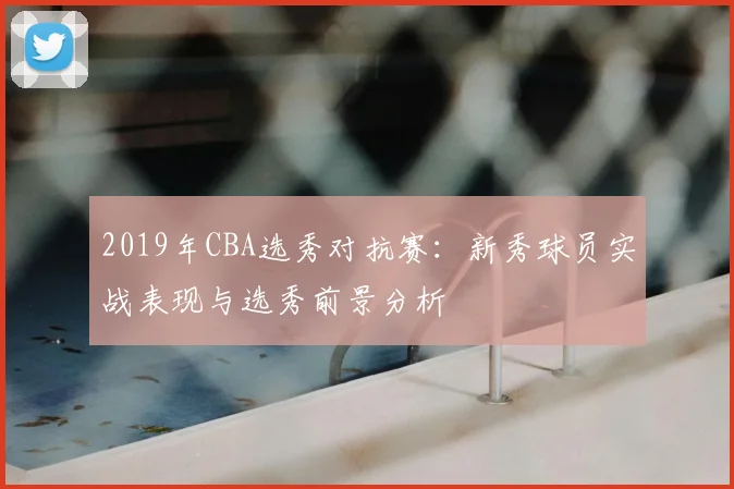 2019年CBA选秀对抗赛：新秀球员实战表现与选秀前景分析