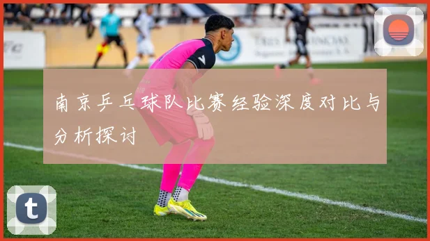南京乒乓球队比赛经验深度对比与分析探讨