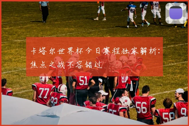 卡塔尔世界杯今日赛程独家解析：焦点之战不容错过