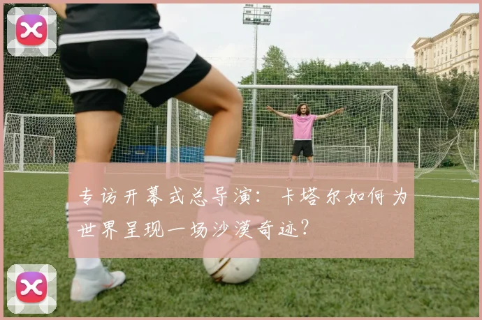 专访开幕式总导演：卡塔尔如何为世界呈现一场沙漠奇迹？