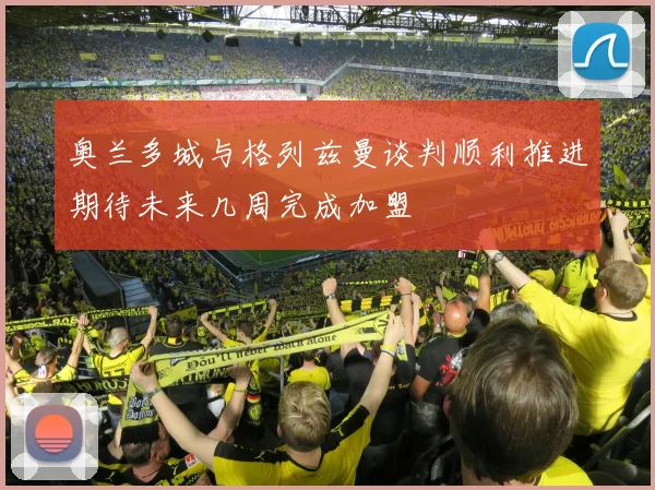 奥兰多城与格列兹曼谈判顺利推进期待未来几周完成加盟