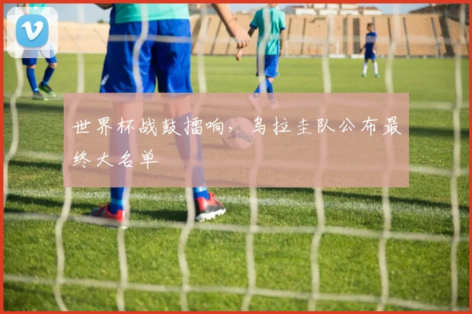 世界杯战鼓擂响，乌拉圭队公布最终大名单