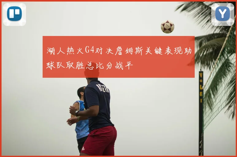 湖人热火G4对决詹姆斯关键表现助球队取胜总比分战平