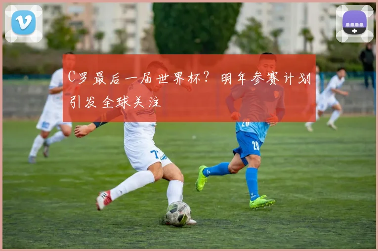 C罗最后一届世界杯？明年参赛计划引发全球关注