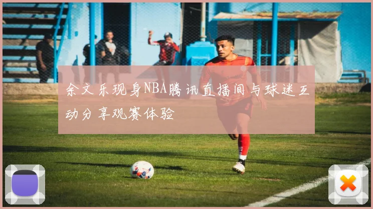 余文乐现身NBA腾讯直播间与球迷互动分享观赛体验