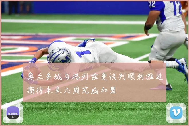 奥兰多城与格列兹曼谈判顺利推进期待未来几周完成加盟