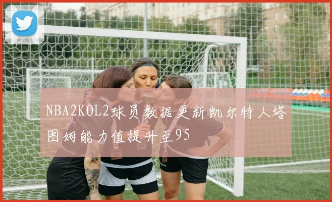 NBA2KOL2球员数据更新凯尔特人塔图姆能力值提升至95