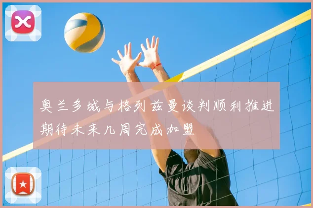 奥兰多城与格列兹曼谈判顺利推进期待未来几周完成加盟
