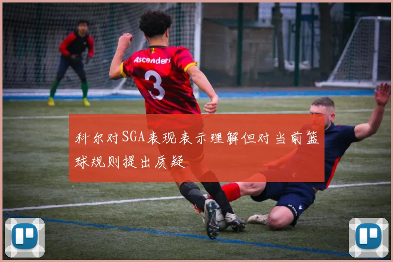 科尔对SGA表现表示理解但对当前篮球规则提出质疑