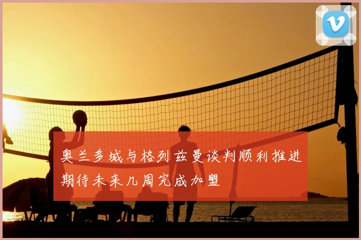 奥兰多城与格列兹曼谈判顺利推进期待未来几周完成加盟