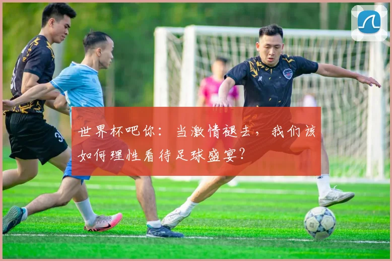 世界杯吧你：当激情褪去，我们该如何理性看待足球盛宴？