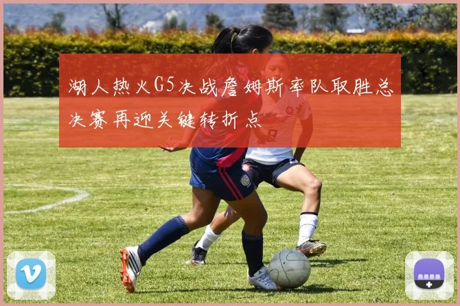 湖人热火G5决战詹姆斯率队取胜总决赛再迎关键转折点