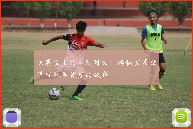 决赛场上的心跳时刻：揭秘女团世界杯冠军背后的故事