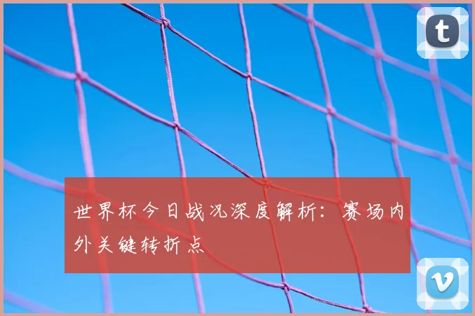 世界杯今日战况深度解析：赛场内外关键转折点