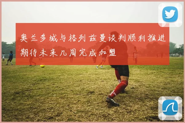 奥兰多城与格列兹曼谈判顺利推进期待未来几周完成加盟