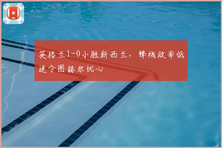 英格兰1-0小胜新西兰，锋线效率低迷令图赫尔忧心