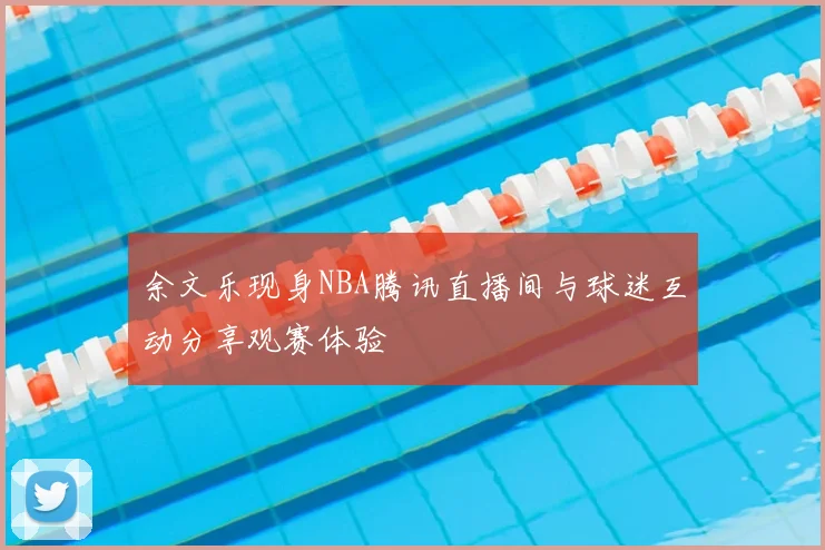 余文乐现身NBA腾讯直播间与球迷互动分享观赛体验
