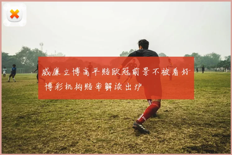 威廉立博高平赔欧冠前景不被看好 博彩机构赔率解读出炉