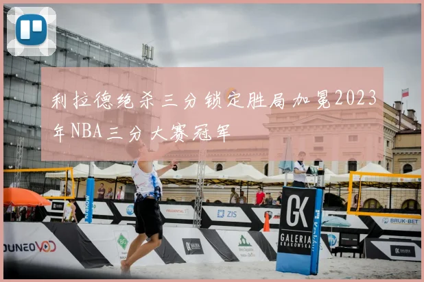 利拉德绝杀三分锁定胜局加冕2023年NBA三分大赛冠军