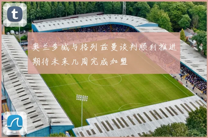奥兰多城与格列兹曼谈判顺利推进期待未来几周完成加盟