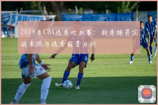 2019年CBA选秀对抗赛：新秀球员实战表现与选秀前景分析