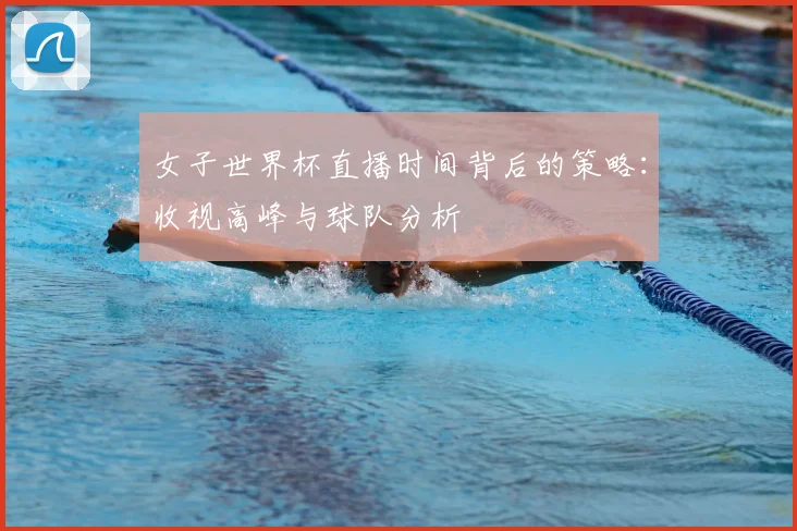 女子世界杯直播时间背后的策略：收视高峰与球队分析