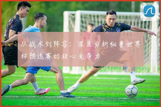 从战术到阵容：深度分析秘鲁世界杯预选赛的核心竞争力