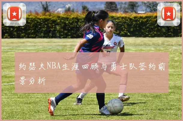 约瑟夫NBA生涯回顾与勇士队签约前景分析