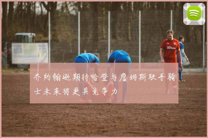 乔约翰逊期待哈登与詹姆斯联手骑士未来将更具竞争力