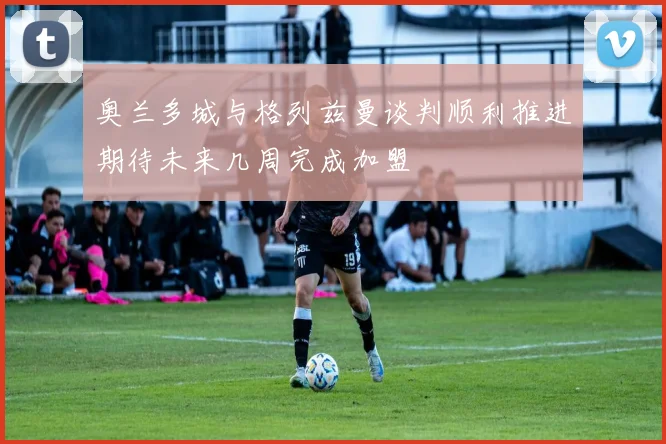 奥兰多城与格列兹曼谈判顺利推进期待未来几周完成加盟