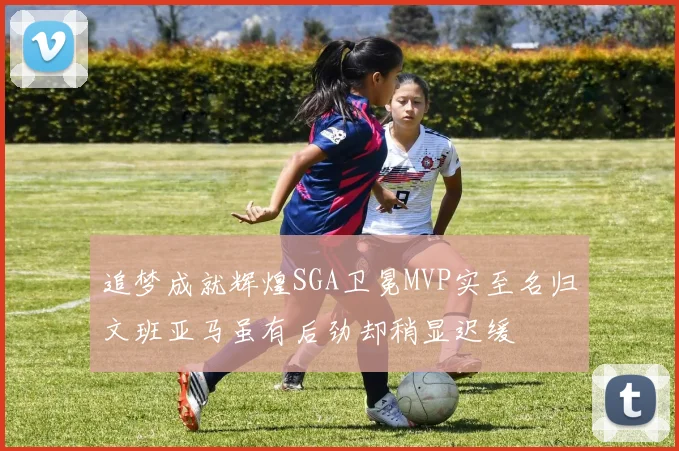追梦成就辉煌SGA卫冕MVP实至名归文班亚马虽有后劲却稍显迟缓