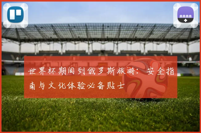 世界杯期间到俄罗斯旅游:安全指南与文化体验必备贴士