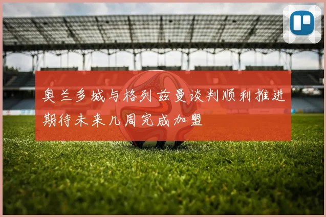 奥兰多城与格列兹曼谈判顺利推进期待未来几周完成加盟