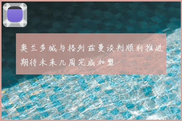 奥兰多城与格列兹曼谈判顺利推进期待未来几周完成加盟