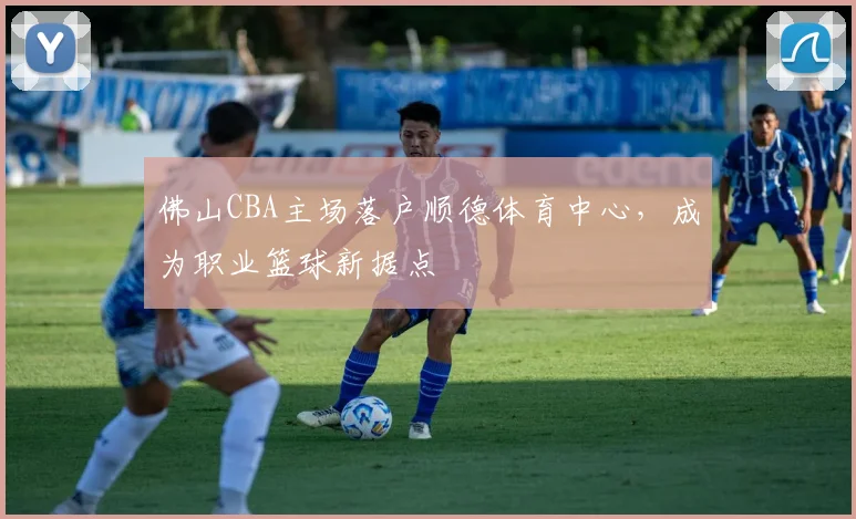 佛山CBA主场落户顺德体育中心，成为职业篮球新据点