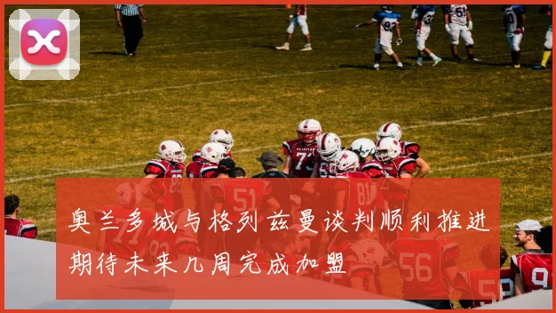 奥兰多城与格列兹曼谈判顺利推进期待未来几周完成加盟