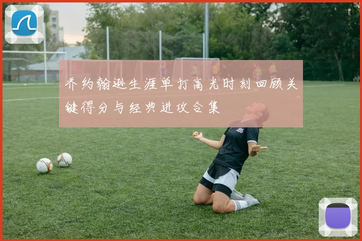 乔约翰逊生涯单打高光时刻回顾关键得分与经典进攻合集
