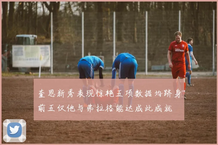 奎恩新秀表现惊艳五项数据均跻身前五仅他与弗拉格能达成此成就