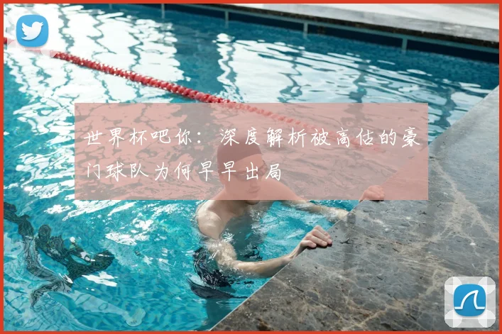 世界杯吧你：深度解析被高估的豪门球队为何早早出局
