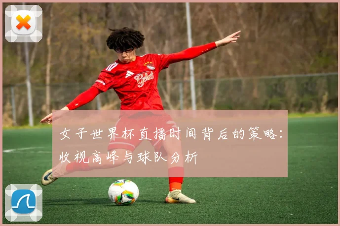 女子世界杯直播时间背后的策略：收视高峰与球队分析