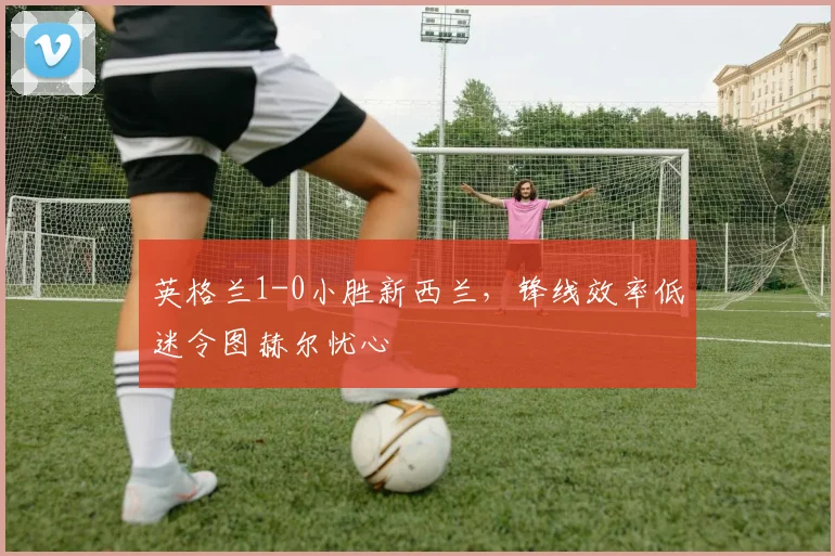 英格兰1-0小胜新西兰，锋线效率低迷令图赫尔忧心