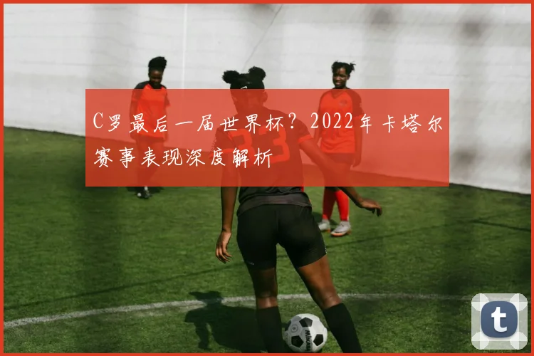 C罗最后一届世界杯？2022年卡塔尔赛事表现深度解析