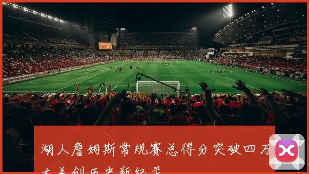 湖人詹姆斯常规赛总得分突破四万大关创历史新纪录